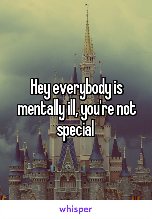 Hey everybody is mentally ill, you're not special 