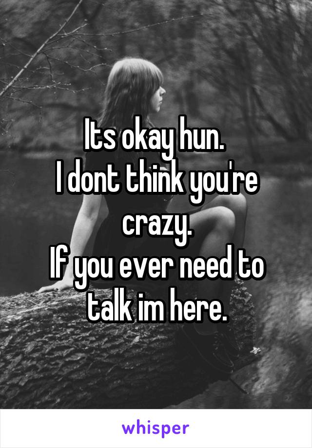 Its okay hun. 
I dont think you're crazy.
If you ever need to talk im here.