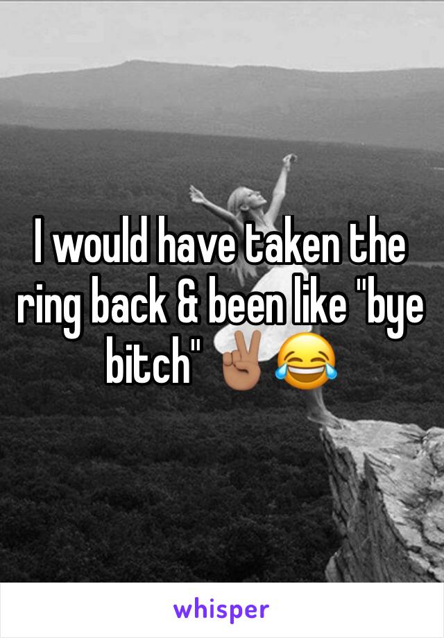I would have taken the ring back & been like "bye bitch" ✌🏽️😂