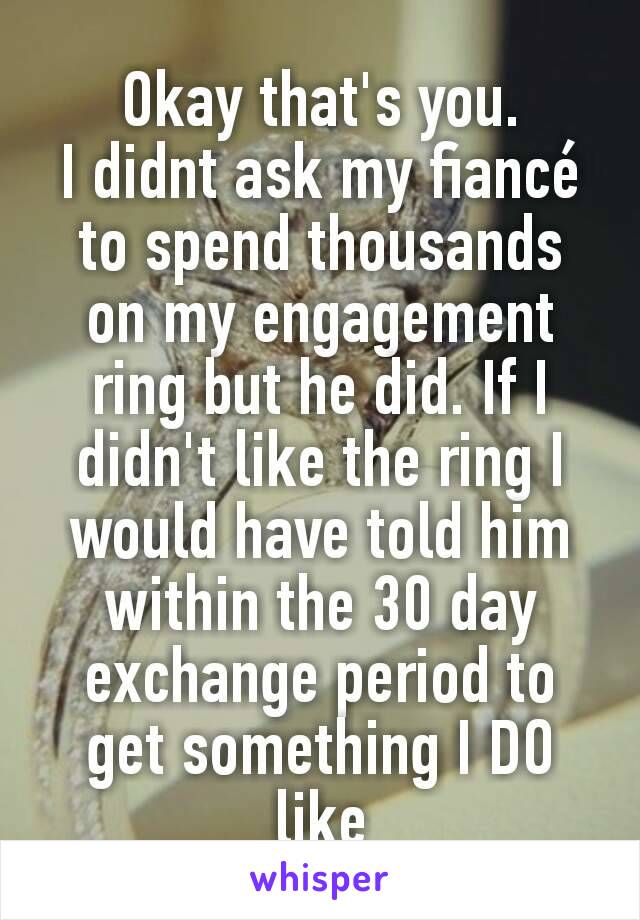 Okay that's you.
I didnt ask my fiancé to spend thousands on my engagement ring but he did. If I didn't like the ring I would have told him within the 30 day exchange period to get something I DO like