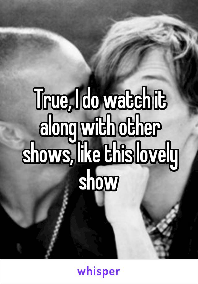 True, I do watch it along with other shows, like this lovely show 