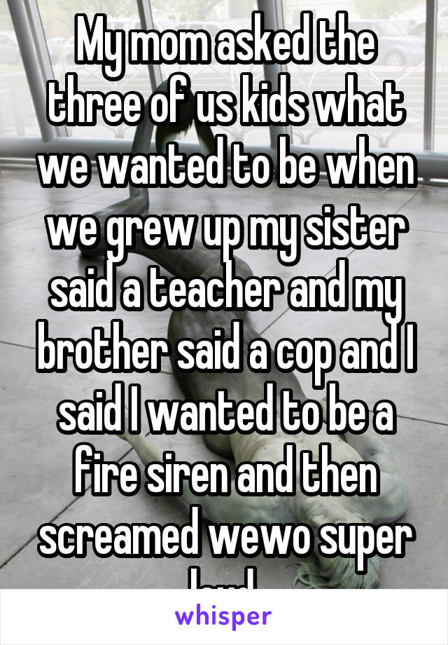 My mom asked the three of us kids what we wanted to be when we grew up my sister said a teacher and my brother said a cop and I said I wanted to be a fire siren and then screamed wewo super loud.