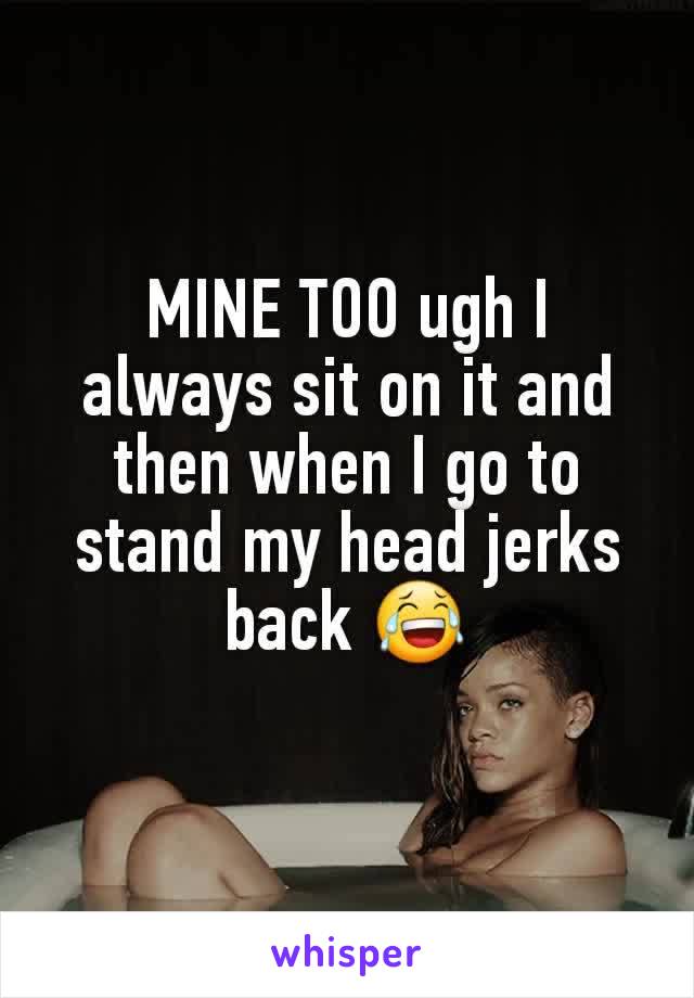 MINE TOO ugh I always sit on it and then when I go to stand my head jerks back 😂