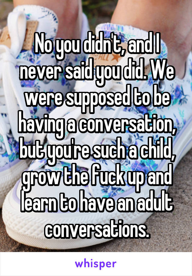 No you didn't, and I never said you did. We were supposed to be having a conversation, but you're such a child, grow the fuck up and learn to have an adult conversations.