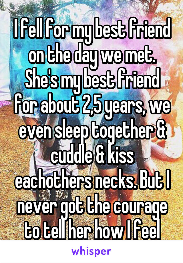 I fell for my best friend on the day we met. She's my best friend for about 2,5 years, we even sleep together & cuddle & kiss eachothers necks. But I never got the courage to tell her how I feel