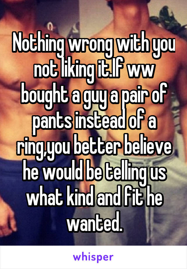 Nothing wrong with you not liking it.If ww bought a guy a pair of pants instead of a ring,you better believe he would be telling us what kind and fit he wanted.