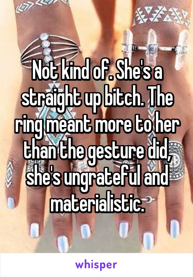 Not kind of. She's a straight up bitch. The ring meant more to her than the gesture did, she's ungrateful and materialistic.