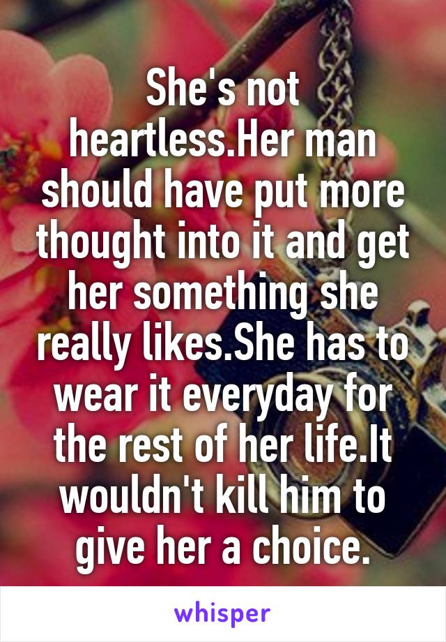 She's not heartless.Her man should have put more thought into it and get her something she really likes.She has to wear it everyday for the rest of her life.It wouldn't kill him to give her a choice.