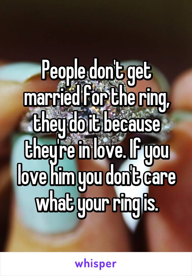 People don't get married for the ring, they do it because they're in love. If you love him you don't care what your ring is.