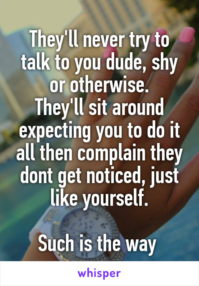 They'll never try to talk to you dude, shy or otherwise.
They'll sit around expecting you to do it all then complain they dont get noticed, just like yourself.

Such is the way 