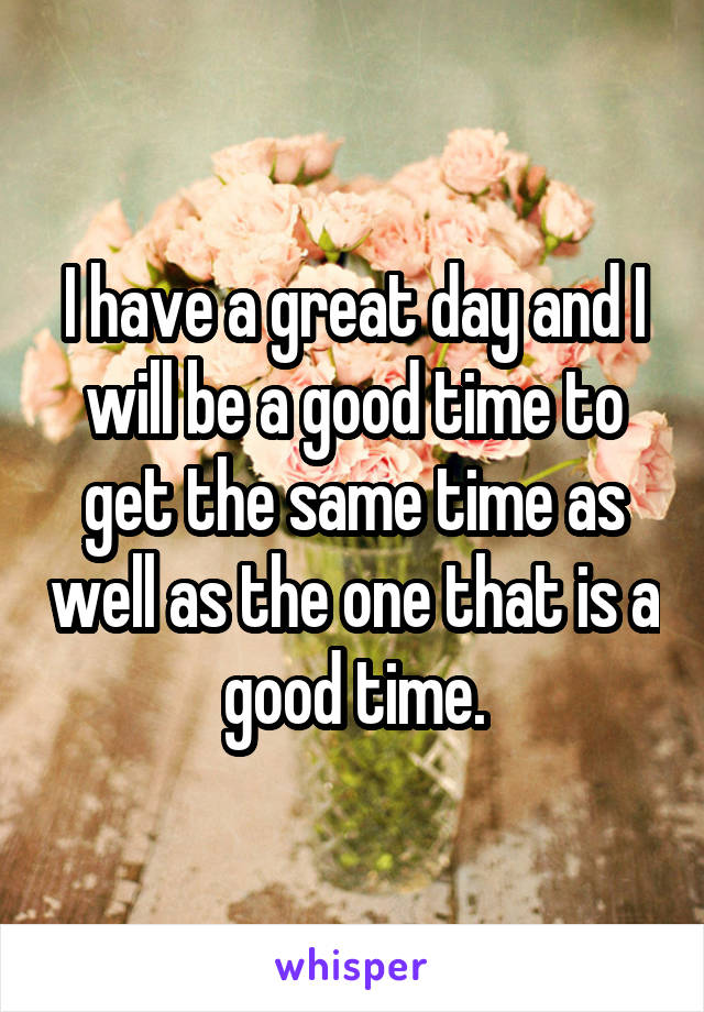 I have a great day and I will be a good time to get the same time as well as the one that is a good time.