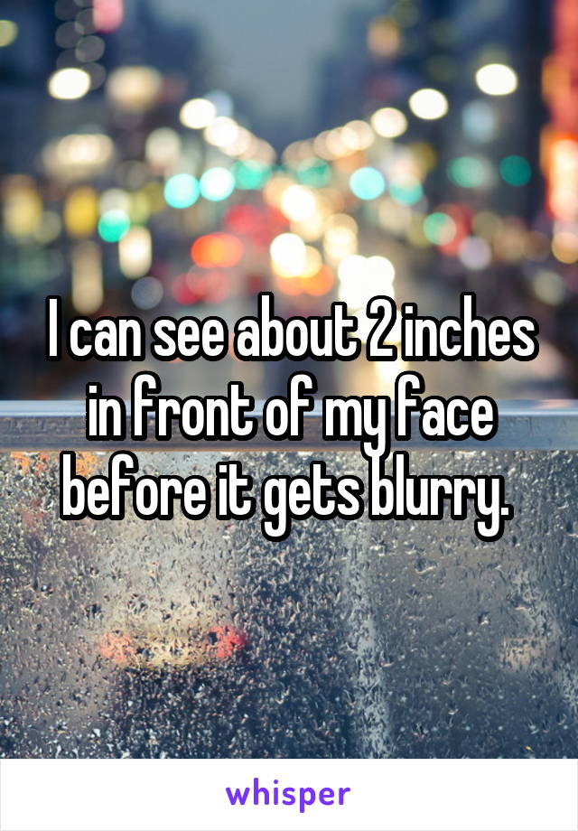 I can see about 2 inches in front of my face before it gets blurry. 