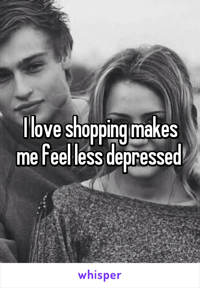 I love shopping makes me feel less depressed 
