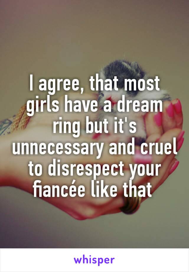 I agree, that most girls have a dream ring but it's unnecessary and cruel to disrespect your fiancée like that 