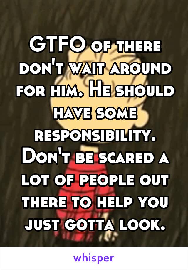 GTFO of there don't wait around for him. He should have some responsibility. Don't be scared a lot of people out there to help you just gotta look.