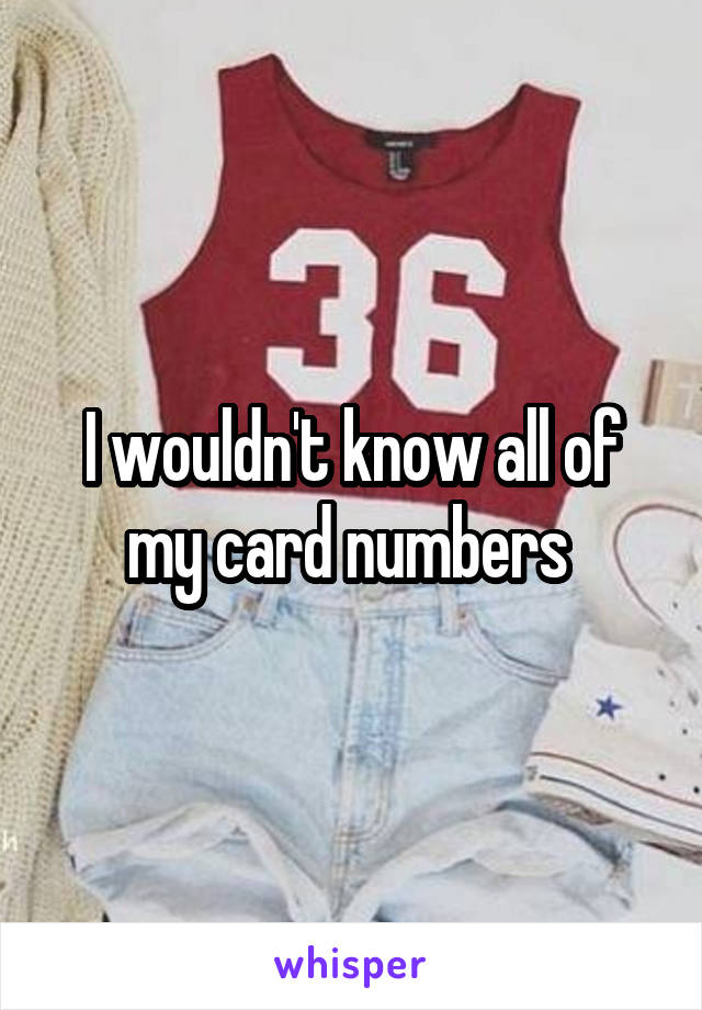 I wouldn't know all of my card numbers 
