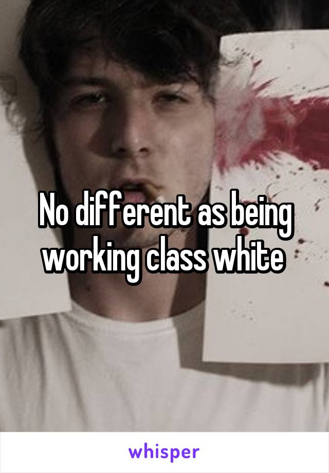 No different as being working class white 