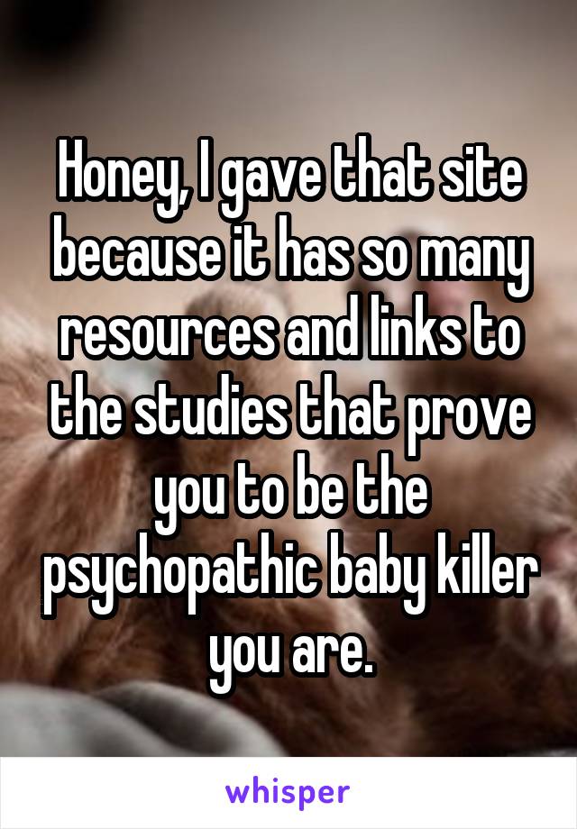 Honey, I gave that site because it has so many resources and links to the studies that prove you to be the psychopathic baby killer you are.