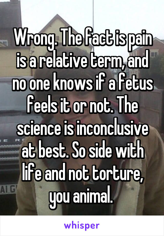 Wrong. The fact is pain is a relative term, and no one knows if a fetus feels it or not. The science is inconclusive at best. So side with life and not torture, you animal. 