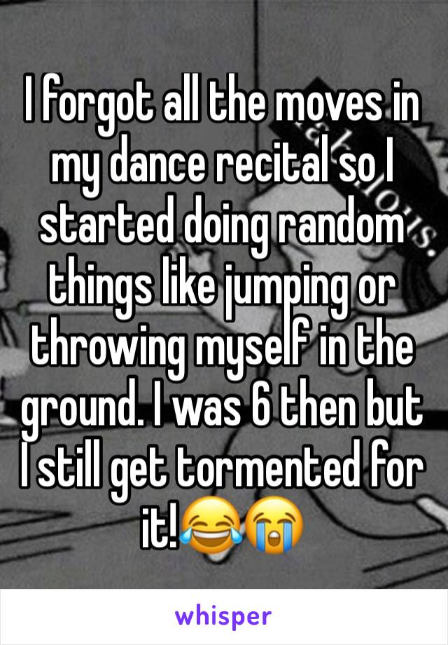 I forgot all the moves in my dance recital so I started doing random things like jumping or throwing myself in the ground. I was 6 then but I still get tormented for it!😂😭