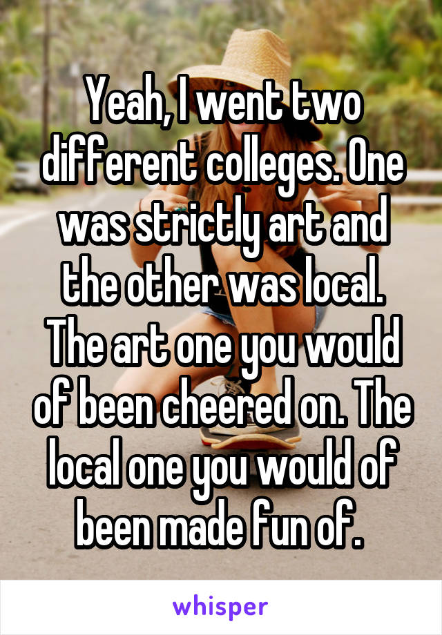 Yeah, I went two different colleges. One was strictly art and the other was local. The art one you would of been cheered on. The local one you would of been made fun of. 