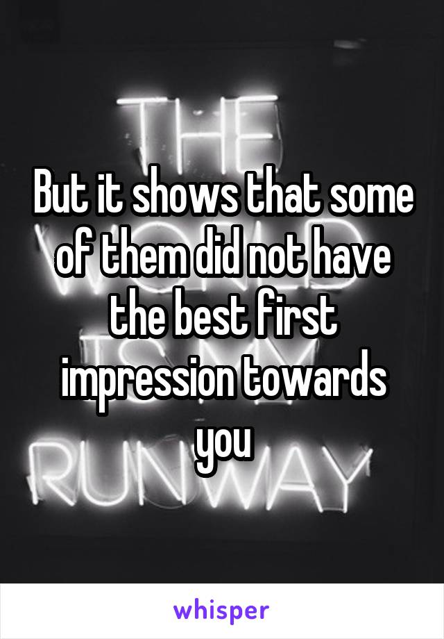 But it shows that some of them did not have the best first impression towards you