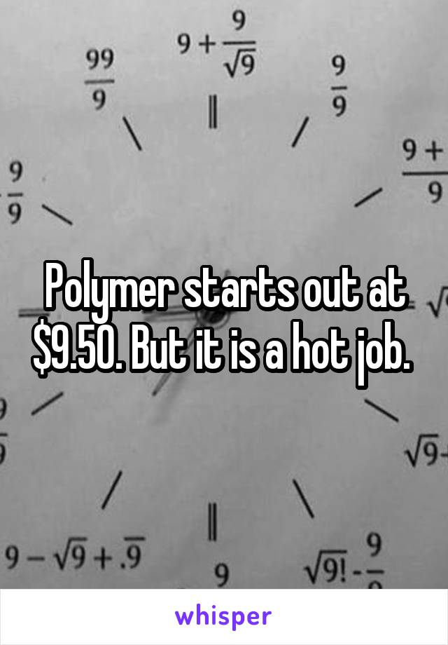 Polymer starts out at $9.50. But it is a hot job. 