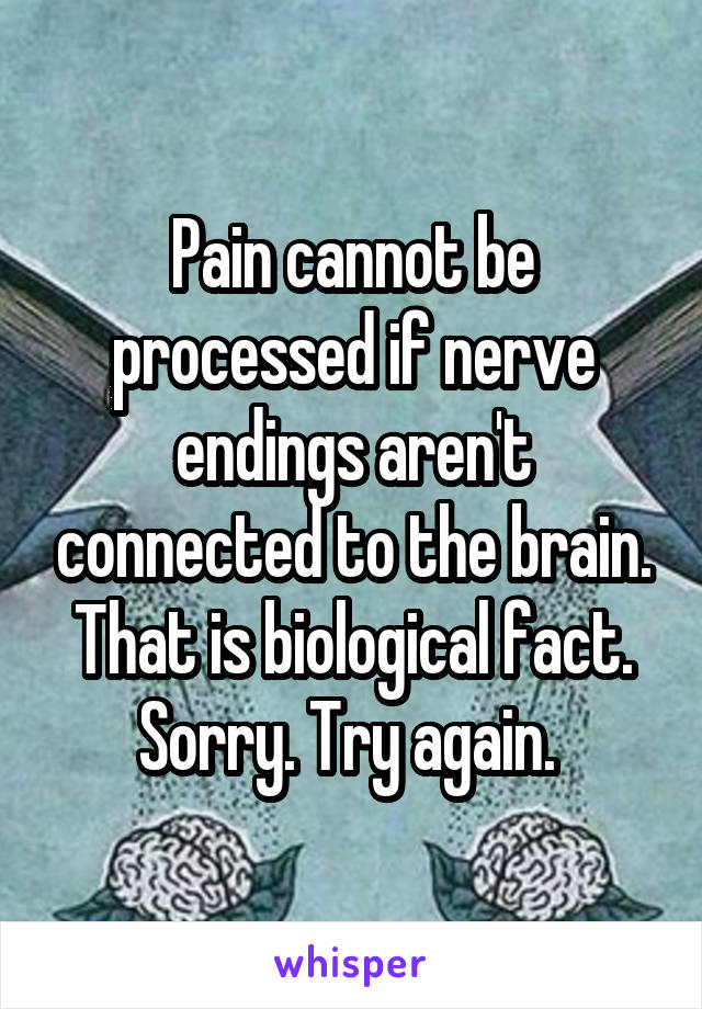 Pain cannot be processed if nerve endings aren't connected to the brain. That is biological fact. Sorry. Try again. 