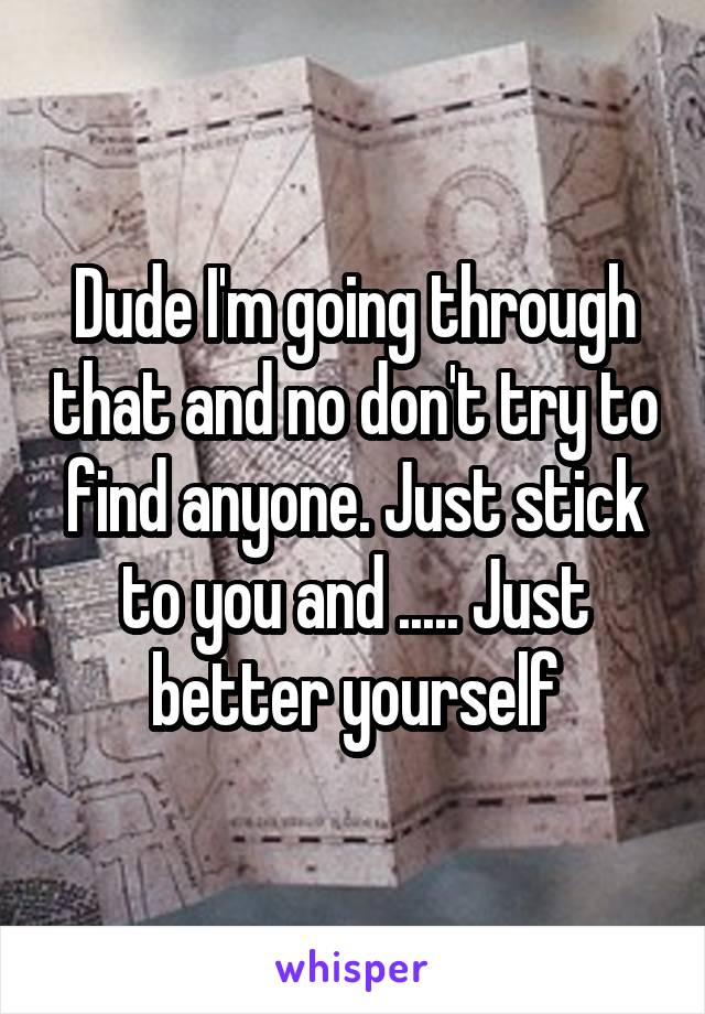 Dude I'm going through that and no don't try to find anyone. Just stick to you and ..... Just better yourself