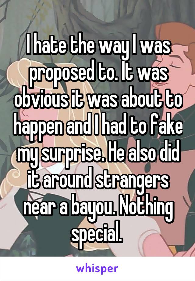 I hate the way I was proposed to. It was obvious it was about to happen and I had to fake my surprise. He also did it around strangers near a bayou. Nothing special. 