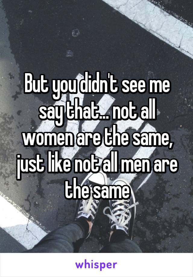 But you didn't see me say that... not all women are the same, just like not all men are the same