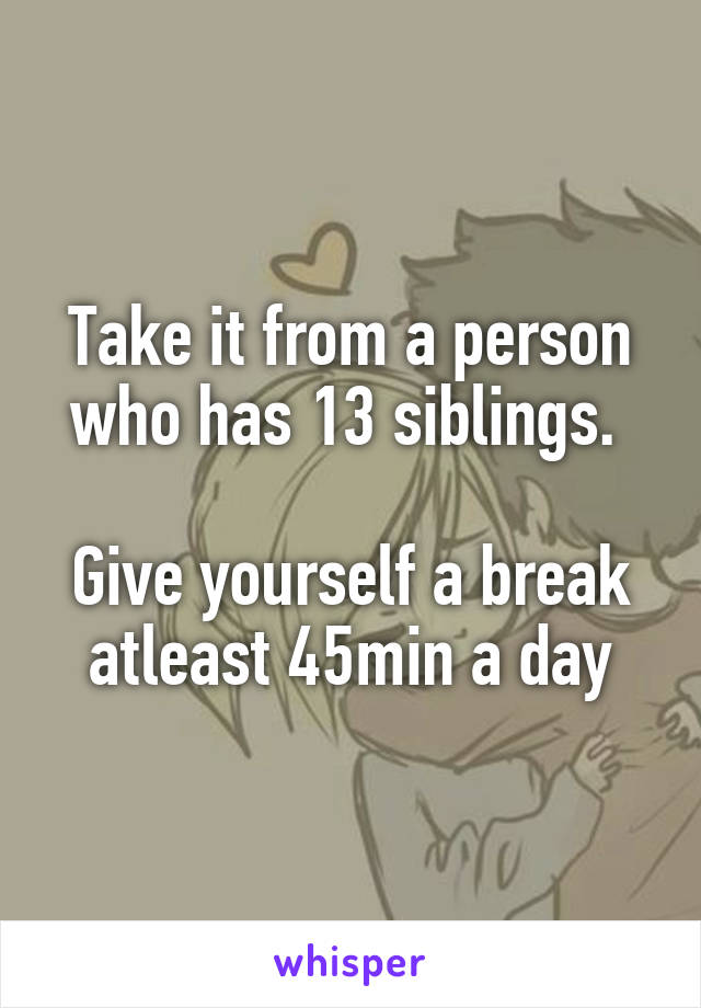 Take it from a person who has 13 siblings. 

Give yourself a break atleast 45min a day