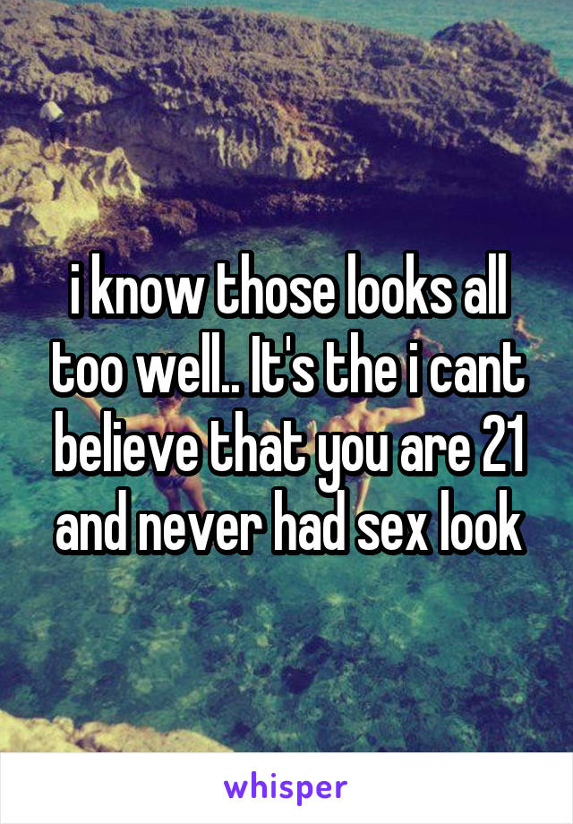 i know those looks all too well.. It's the i cant believe that you are 21 and never had sex look