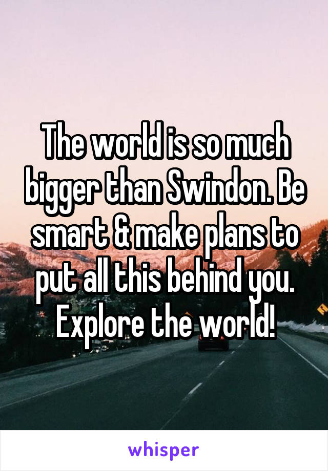 The world is so much bigger than Swindon. Be smart & make plans to put all this behind you. Explore the world!