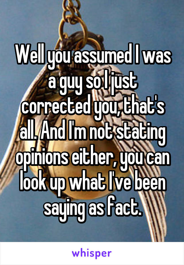 Well you assumed I was a guy so I just corrected you, that's all. And I'm not stating opinions either, you can look up what I've been saying as fact.