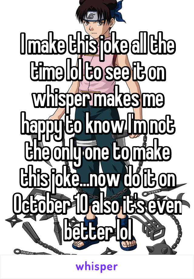 I make this joke all the time lol to see it on whisper makes me happy to know I'm not the only one to make this joke...now do it on October 10 also it's even better lol