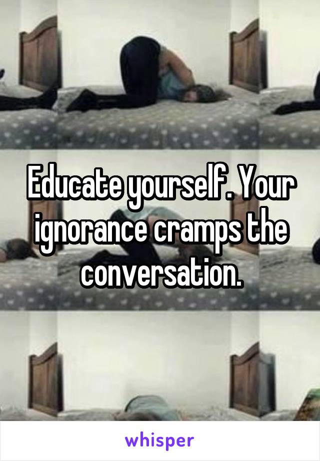 Educate yourself. Your ignorance cramps the conversation.