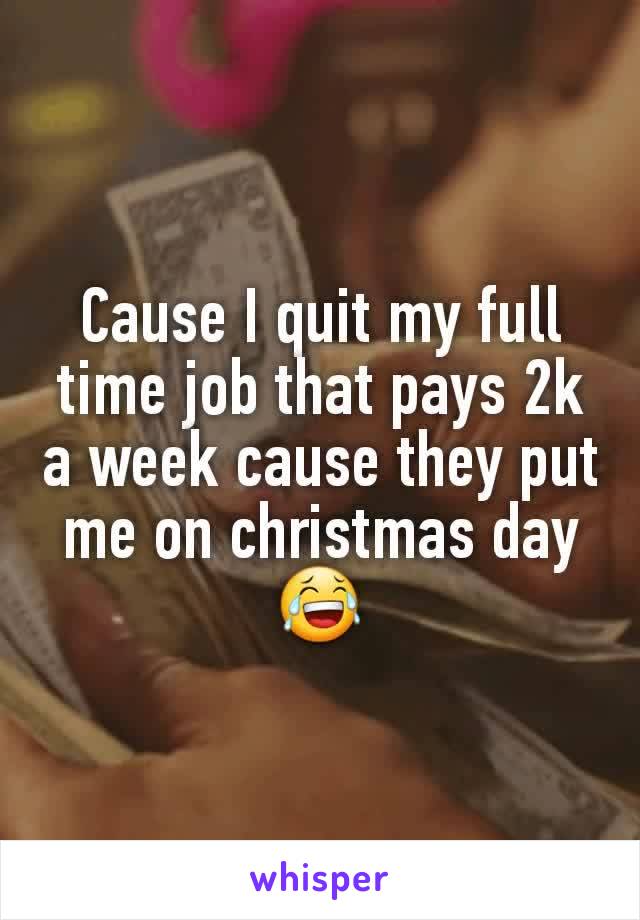 Cause I quit my full time job that pays 2k a week cause they put me on christmas day 😂