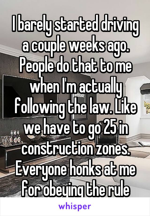 I barely started driving a couple weeks ago. People do that to me when I'm actually following the law. Like we have to go 25 in construction zones. Everyone honks at me for obeying the rule