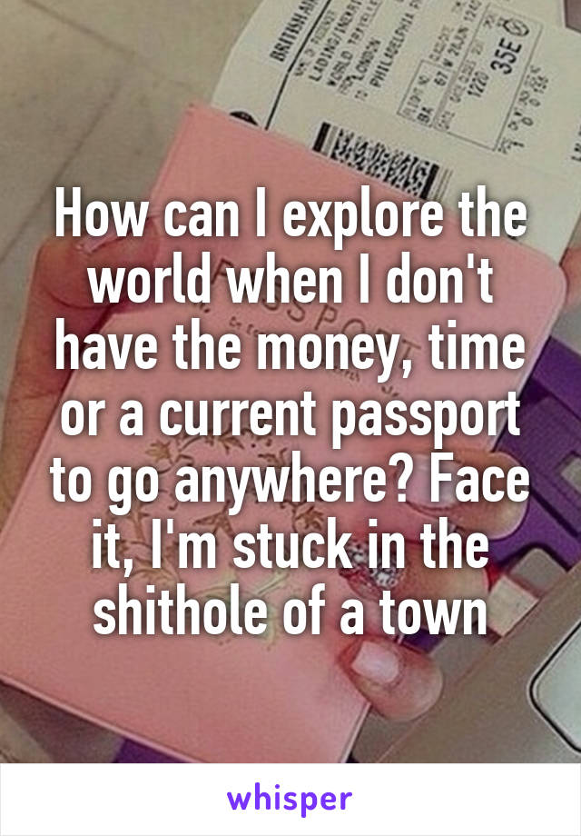 How can I explore the world when I don't have the money, time or a current passport to go anywhere? Face it, I'm stuck in the shithole of a town