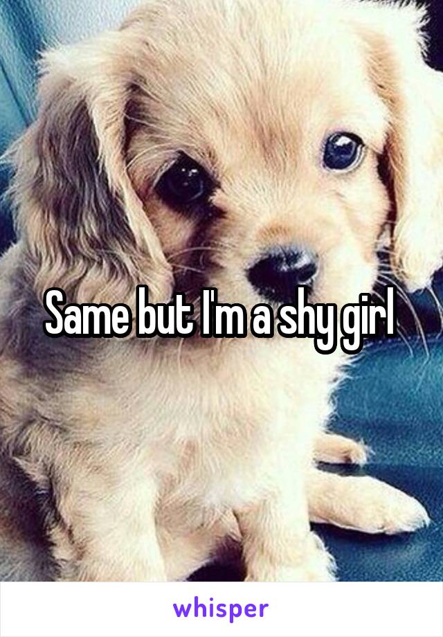 Same but I'm a shy girl 