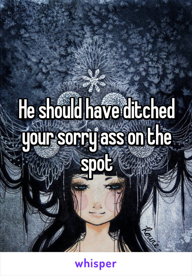 He should have ditched your sorry ass on the spot