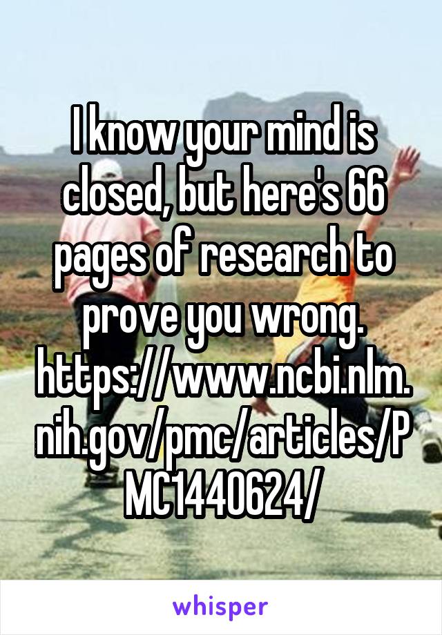 I know your mind is closed, but here's 66 pages of research to prove you wrong. https://www.ncbi.nlm.nih.gov/pmc/articles/PMC1440624/