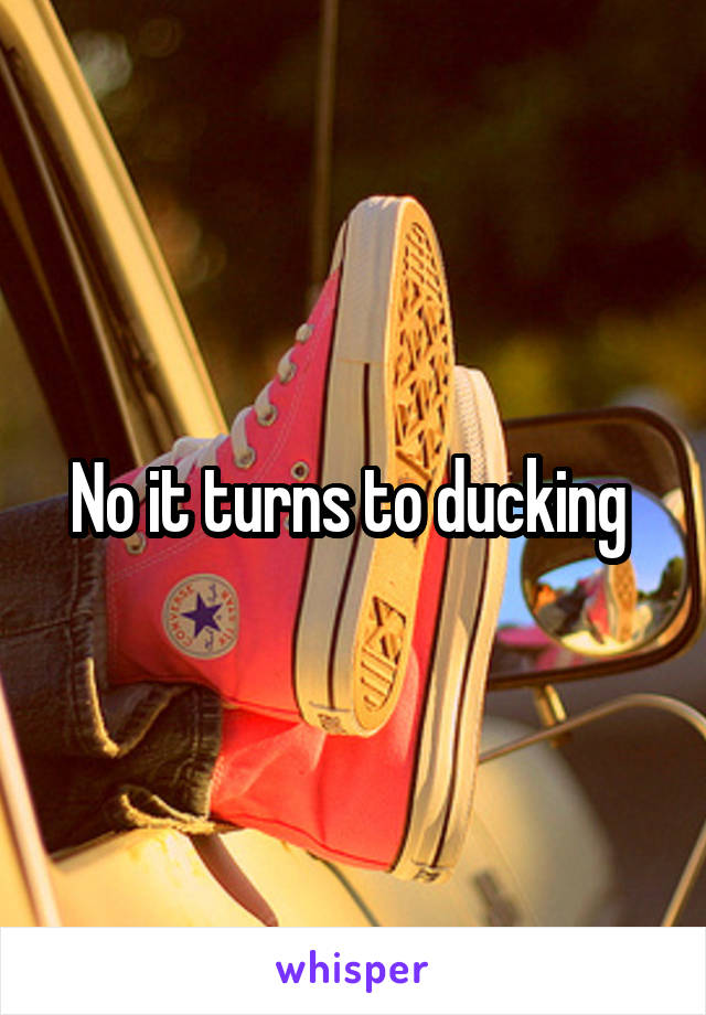 No it turns to ducking 