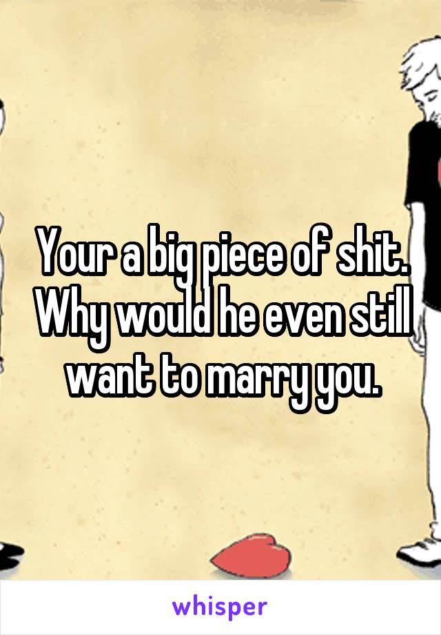 Your a big piece of shit. Why would he even still want to marry you.