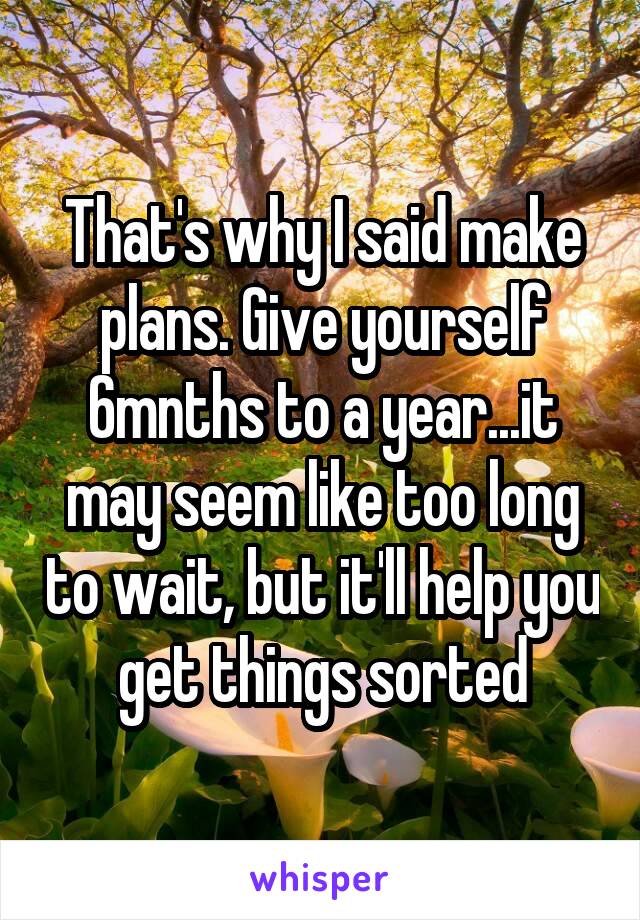 That's why I said make plans. Give yourself 6mnths to a year...it may seem like too long to wait, but it'll help you get things sorted