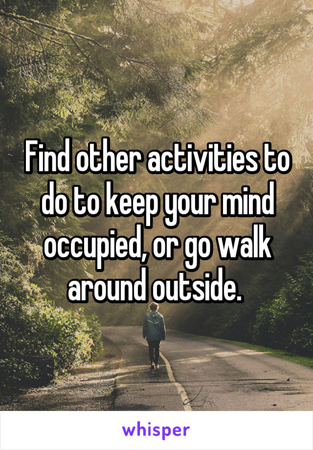 Find other activities to do to keep your mind occupied, or go walk around outside. 