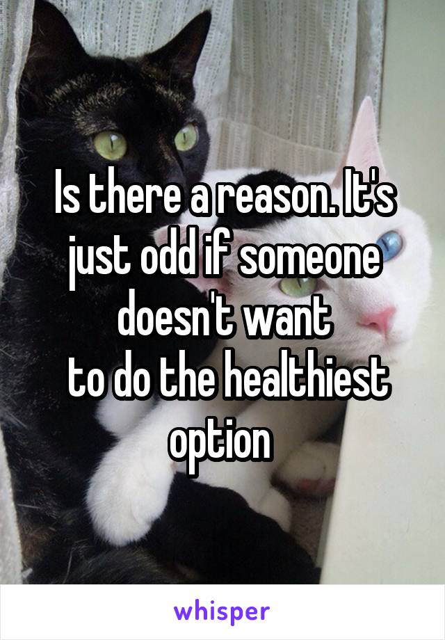 Is there a reason. It's just odd if someone doesn't want
 to do the healthiest option 