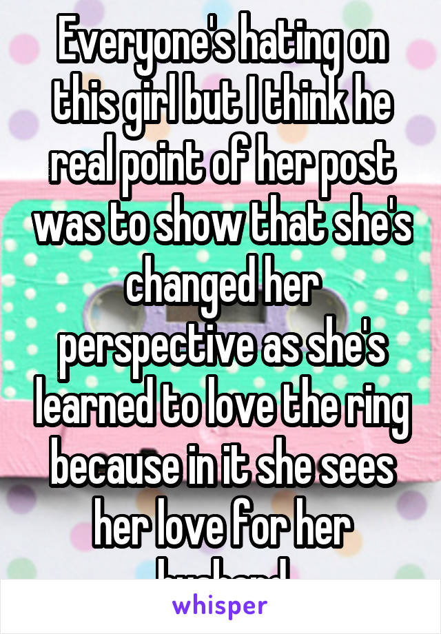 Everyone's hating on this girl but I think he real point of her post was to show that she's changed her perspective as she's learned to love the ring because in it she sees her love for her husband