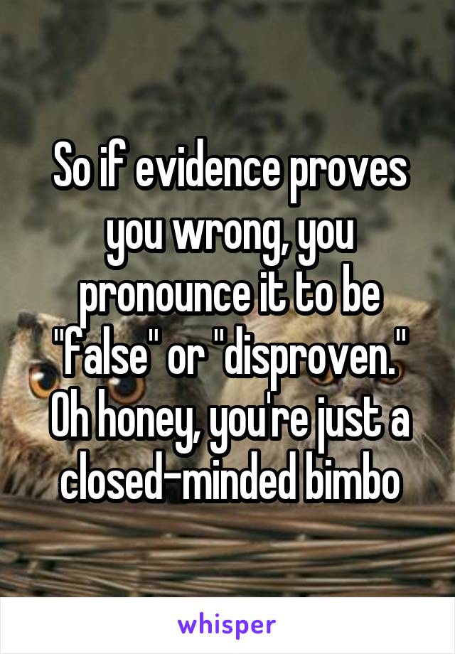 So if evidence proves you wrong, you pronounce it to be "false" or "disproven." Oh honey, you're just a closed-minded bimbo